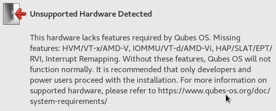 The message as text: Unsupported Hardware Detected - This hardware
lacks features required by Qubes OS: Missing features: HVM/VT-x/AMD-V,
IOMMU/VT-d/AMD-Vi, HAP/SLAT/EPT/RVI, Interrupt Remapping. Without these
features, Qubes OS will not function normally. It is recommended that
only developers and power users proceed with the installation. Fore more
information on supported hardware, please refer to
<a href="https://www.qubes-os.org/doc/system-requirements/" target="_blank" rel="noopener">https://www.qubes-os.org/doc/system-requirements/</a>
